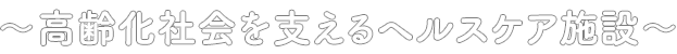 〜高齢化社会を支えるヘルスケア施設〜