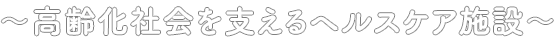 〜高齢化社会を支えるヘルスケア施設〜