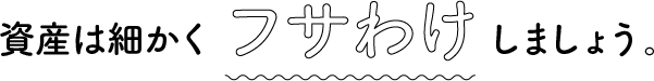 資産は細かくフサわけしましょう。